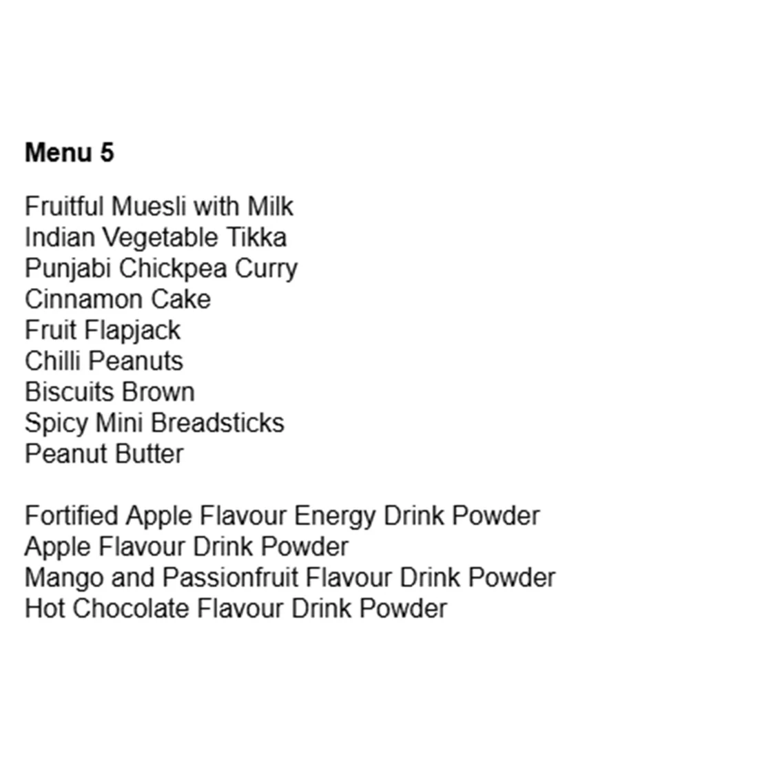 Menu 5 Fruitful Muesli with Milk Indian Vegetable Tikka Punjabi Chickpea Curry Cinnamon Cake Fruit Flapjack Chilli Peanuts Biscuits Brown Spicy Mini Breadsticks Peanut Butter Fortified Apple Flavour Energy Drink Powder Apple Flavour Drink Powder Mango and Passionfruit Flavour Drink Powder Hot Chocolate Flavour Drink Powder
